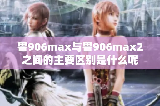 兽906max与兽906max2之间的主要区别是什么呢