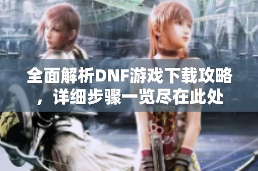 全面解析DNF游戏下载攻略，详细步骤一览尽在此处