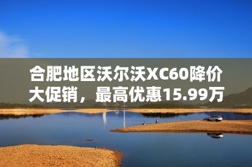 合肥地区沃尔沃XC60降价大促销，最高优惠15.99万元！