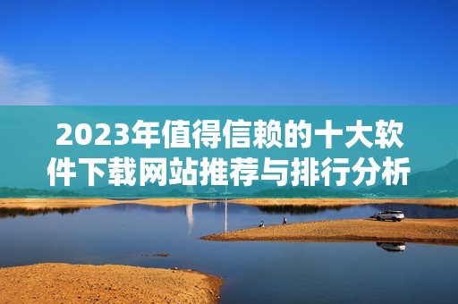 2023年值得信赖的十大软件下载网站推荐与排行分析