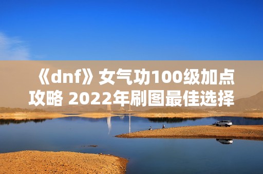 《dnf》女气功100级加点攻略 2022年刷图最佳选择推荐