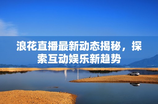 浪花直播最新动态揭秘，探索互动娱乐新趋势