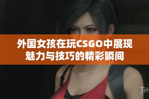 外国女孩在玩CSGO中展现魅力与技巧的精彩瞬间