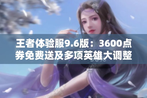 王者体验服9.6版：3600点券免费送及多项英雄大调整解析