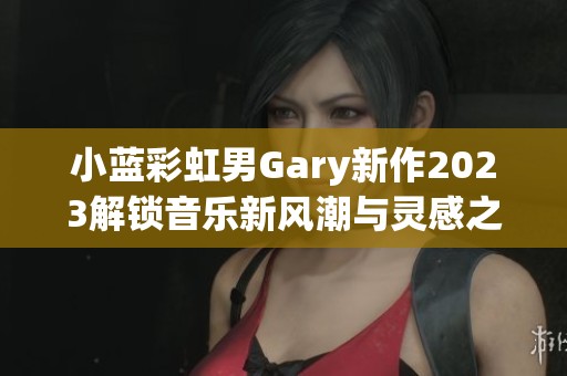 小蓝彩虹男Gary新作2023解锁音乐新风潮与灵感之旅