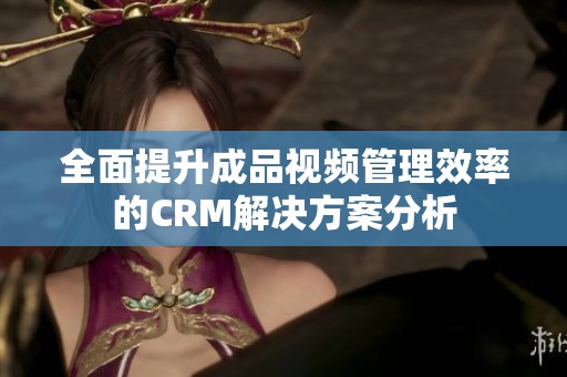 全面提升成品视频管理效率的CRM解决方案分析