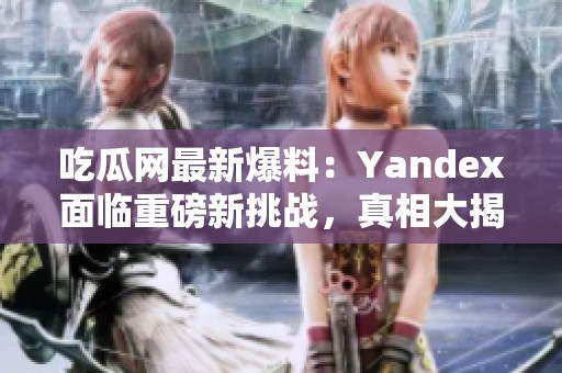 吃瓜网最新爆料：Yandex面临重磅新挑战，真相大揭秘