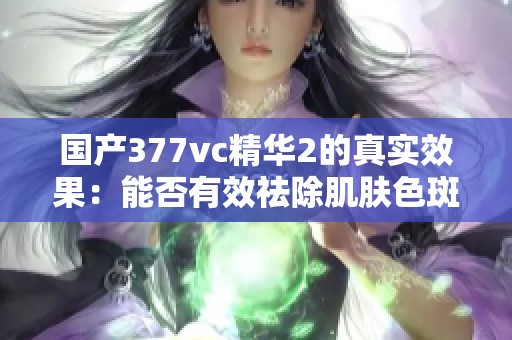 国产377vc精华2的真实效果：能否有效祛除肌肤色斑