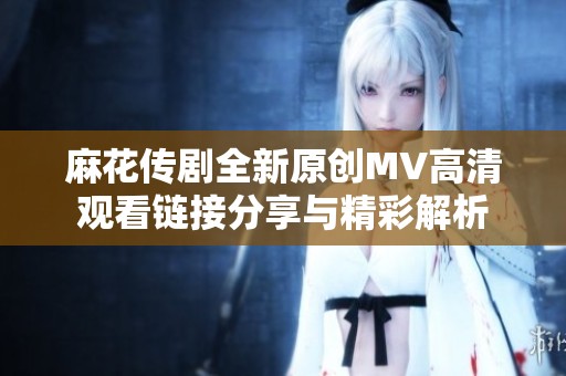 麻花传剧全新原创MV高清观看链接分享与精彩解析