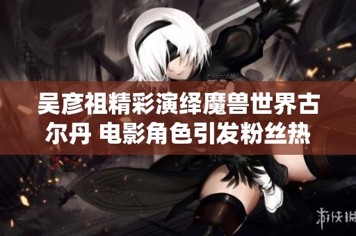 吴彦祖精彩演绎魔兽世界古尔丹 电影角色引发粉丝热议