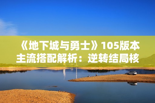 《地下城与勇士》105版本主流搭配解析：逆转结局核心与装备产地详解