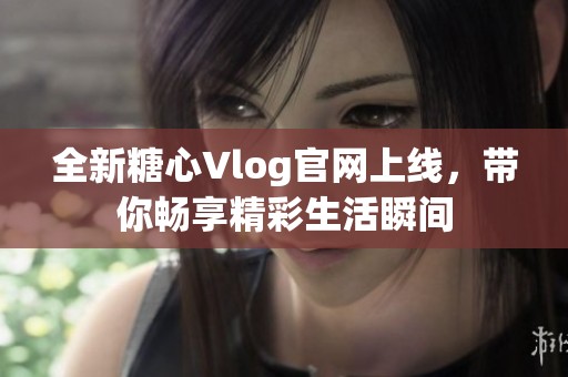 全新糖心Vlog官网上线，带你畅享精彩生活瞬间