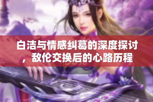 白洁与情感纠葛的深度探讨，敌伦交换后的心路历程