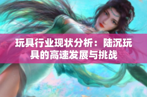 玩具行业现状分析：陆沉玩具的高速发展与挑战