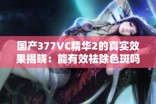 国产377VC精华2的真实效果揭晓：能有效祛除色斑吗？