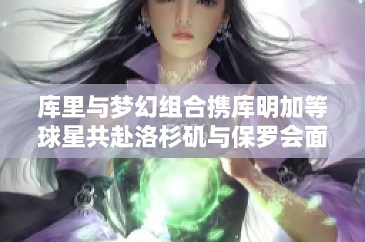 库里与梦幻组合携库明加等球星共赴洛杉矶与保罗会面