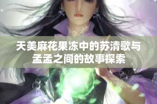 天美麻花果冻中的苏清歌与孟孟之间的故事探索