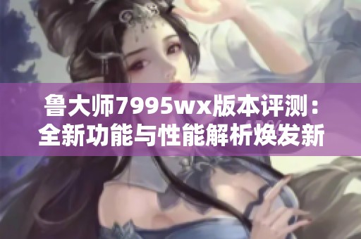 鲁大师7995wx版本评测：全新功能与性能解析焕发新生