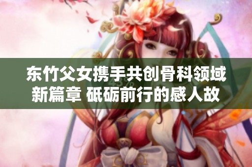 东竹父女携手共创骨科领域新篇章 砥砺前行的感人故事