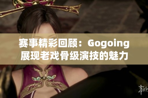 赛事精彩回顾：Gogoing展现老戏骨级演技的魅力