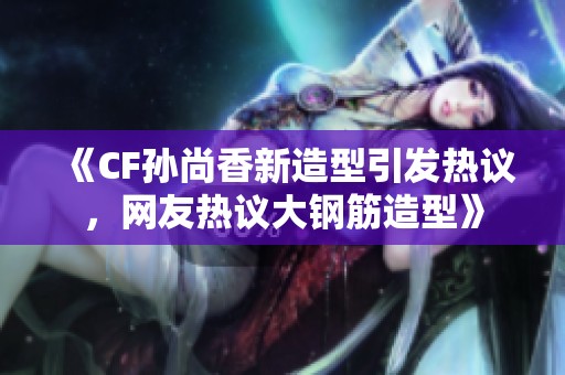 《CF孙尚香新造型引发热议，网友热议大钢筋造型》