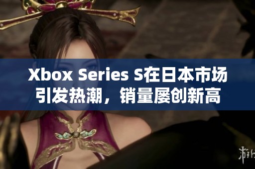 Xbox Series S在日本市场引发热潮，销量屡创新高