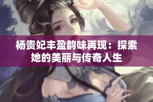 杨贵妃丰盈韵味再现：探索她的美丽与传奇人生