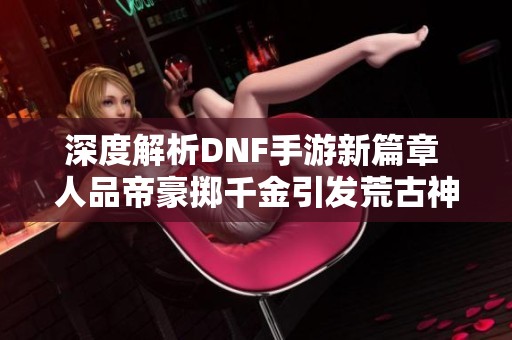 深度解析DNF手游新篇章 人品帝豪掷千金引发荒古神器热潮