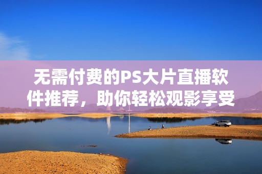 无需付费的PS大片直播软件推荐，助你轻松观影享受