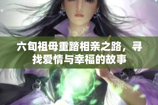 六旬祖母重踏相亲之路，寻找爱情与幸福的故事