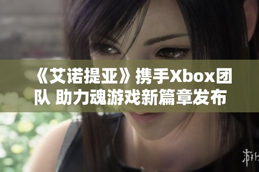 《艾诺提亚》携手Xbox团队 助力魂游戏新篇章发布