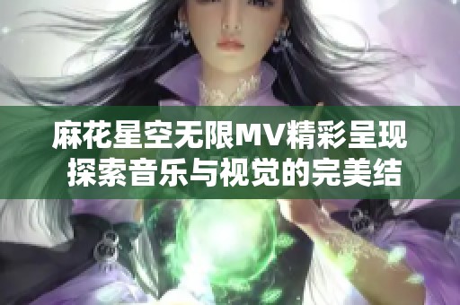 麻花星空无限MV精彩呈现 探索音乐与视觉的完美结合