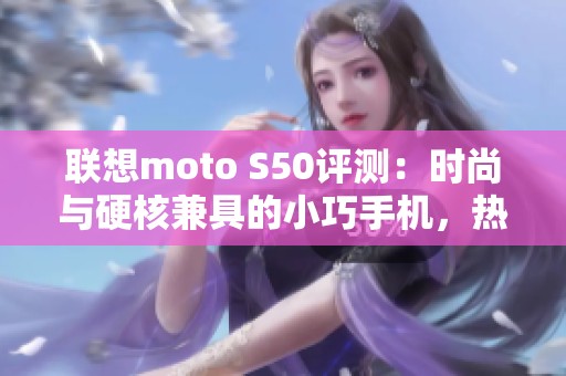 联想moto S50评测：时尚与硬核兼具的小巧手机，热巴也在用了