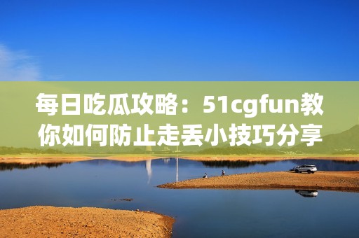 每日吃瓜攻略：51cgfun教你如何防止走丢小技巧分享