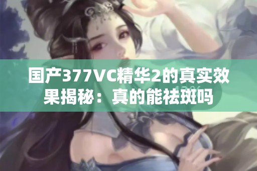 国产377VC精华2的真实效果揭秘：真的能祛斑吗