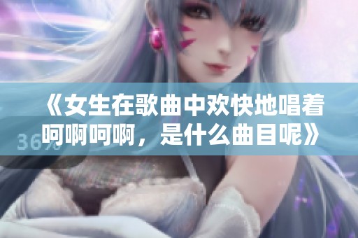 《女生在歌曲中欢快地唱着呵啊呵啊，是什么曲目呢》