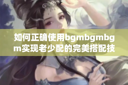 如何正确使用bgmbgmbgm实现老少配的完美搭配技巧