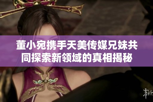 董小宛携手天美传媒兄妹共同探索新领域的真相揭秘