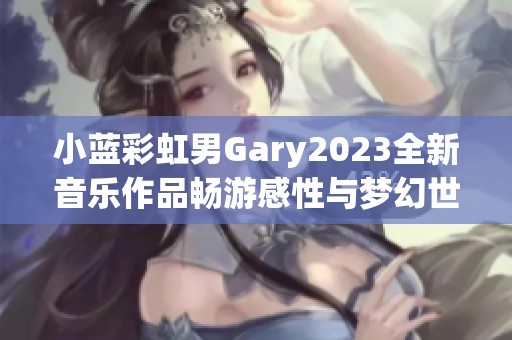 小蓝彩虹男Gary2023全新音乐作品畅游感性与梦幻世界