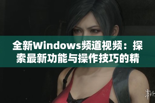 全新Windows频道视频：探索最新功能与操作技巧的精彩内容