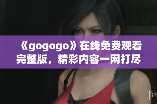 《gogogo》在线免费观看完整版，精彩内容一网打尽不容错过