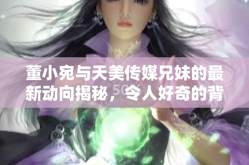 董小宛与天美传媒兄妹的最新动向揭秘，令人好奇的背后故事