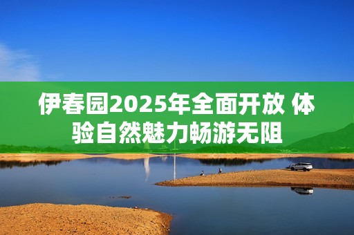 伊春园2025年全面开放 体验自然魅力畅游无阻