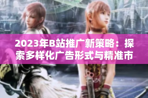 2023年B站推广新策略：探索多样化广告形式与精准市场定位