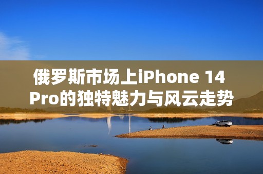 俄罗斯市场上iPhone 14 Pro的独特魅力与风云走势分析