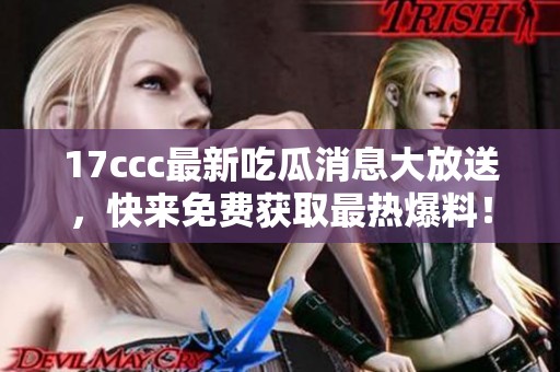 17ccc最新吃瓜消息大放送，快来免费获取最热爆料！