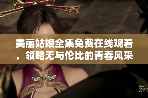 美丽姑娘全集免费在线观看，领略无与伦比的青春风采