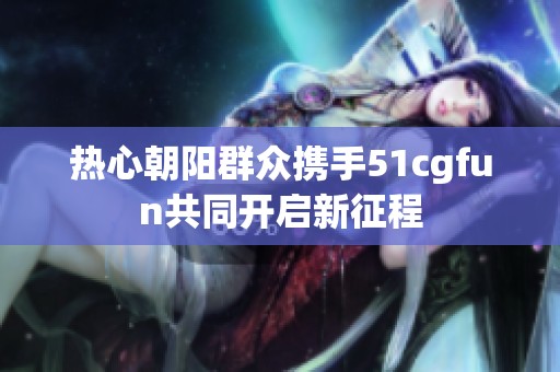 热心朝阳群众携手51cgfun共同开启新征程