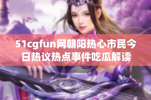 51cgfun网朝阳热心市民今日热议热点事件吃瓜解读