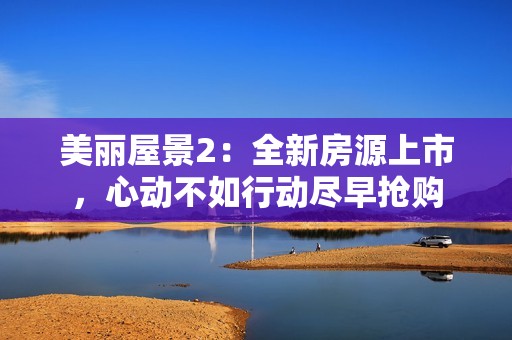 美丽屋景2：全新房源上市，心动不如行动尽早抢购